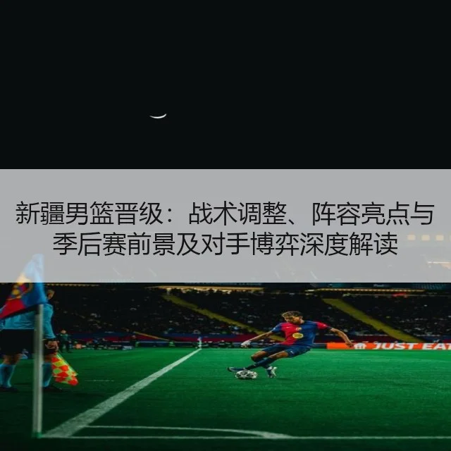 新疆男篮晋级：战术调整、阵容亮点与季后赛前景及对手博弈深度解读
